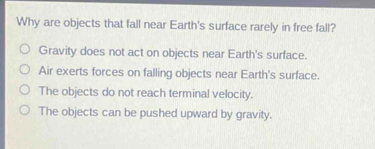 why are objects that fall near earths surface rarely in free fall?\ngravity does not act on objects near earths surface.\nair exerts forces on falling objects near earths surface.\nthe objects do not reach terminal velocity.\nthe objects can be pushed upward by gravity.
