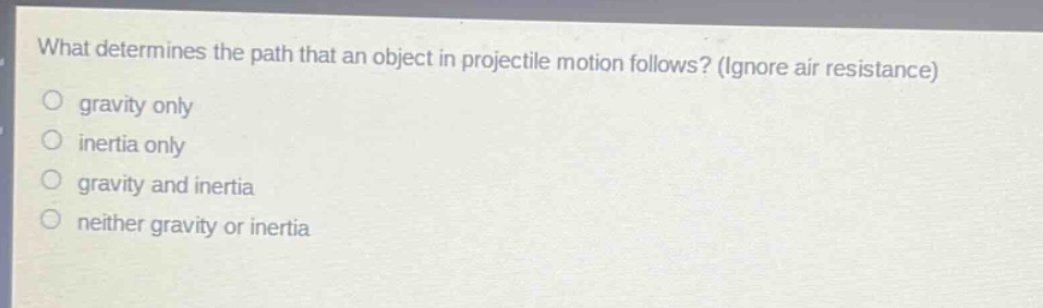 what determines the path that an object in projectile motion follows? (ignore air resistance)\ngravity only\ninertia only\ngravity and inertia\nneither gravity or inertia