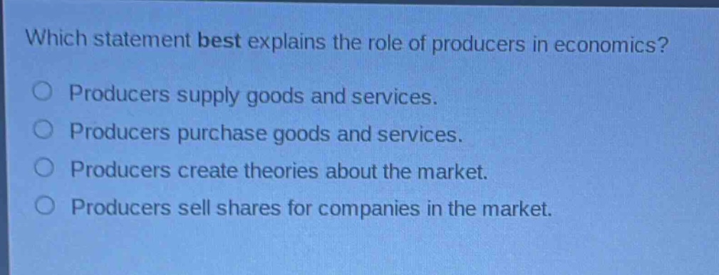which statement best explains the role of producers in economics?\nproducers supply goods and services.\nproducers purchase goods and services.\nproducers create theories about the market.\nproducers sell shares for companies in the market.