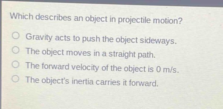 which describes an object in projectile motion?\ngravity acts to push the object sideways.\nthe object moves in a straight path.\nthe forward velocity of the object is 0 m/s.\nthe objects inertia carries it forward.