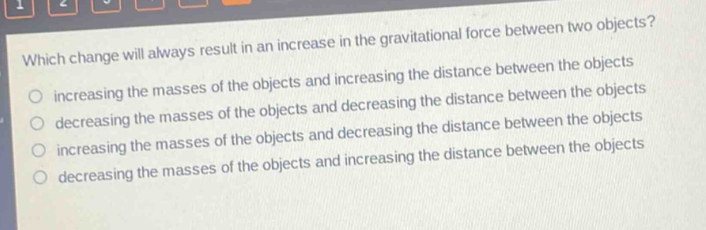 which change will always result in an increase in the gravitational force between two objects?\n increasing the masses of the objects and increasing the distance between the objects\n decreasing the masses of the objects and decreasing the distance between the objects\n increasing the masses of the objects and decreasing the distance between the objects\n decreasing the masses of the objects and increasing the distance between the objects