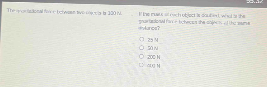 the gravitational force between two objects is 100 n. if the mass of each object is doubled, what is the gravitational force between the objects at the same distance?\no 25 n\no 50 n\no 200 n\no 400 n