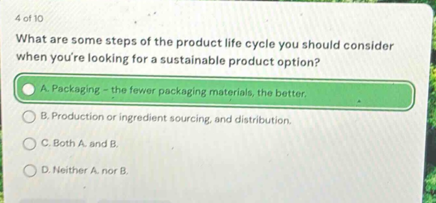 4 of 10\nwhat are some steps of the product life cycle you should consider when youre looking for a sustainable product option?\na. packaging - the fewer packaging materials, the better.\nb. production or ingredient sourcing, and distribution.\nc. both a and b.\nd. neither a nor b.