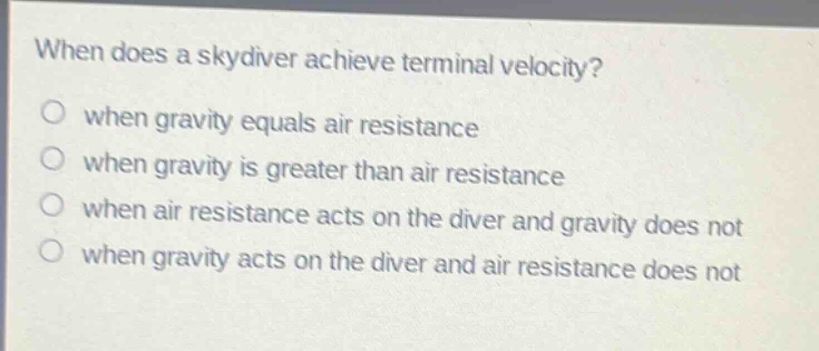 when does a skydiver achieve terminal velocity?\no when gravity equals air resistance\no when gravity is greater than air resistance\no when air resistance acts on the diver and gravity does not\no when gravity acts on the diver and air resistance does not
