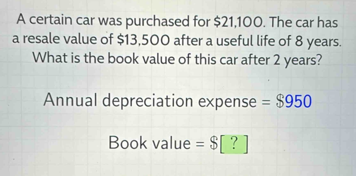 a certain car was purchased for $21,100. the car has a resale value of $13,500 after a useful life of 8 years. what is the book value of this car after 2 years? annual depreciation expense = $950 book value = $?