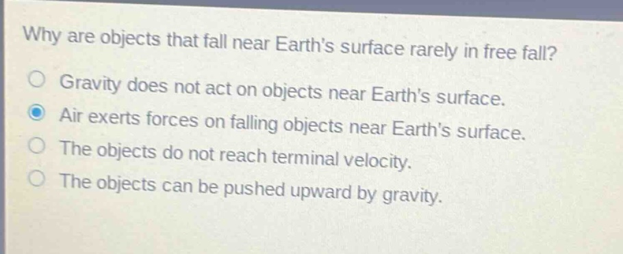 why are objects that fall near earth’s surface rarely in free fall?\ngravity does not act on objects near earth’s surface.\nair exerts forces on falling objects near earth’s surface.\nthe objects do not reach terminal velocity.\nthe objects can be pushed upward by gravity.
