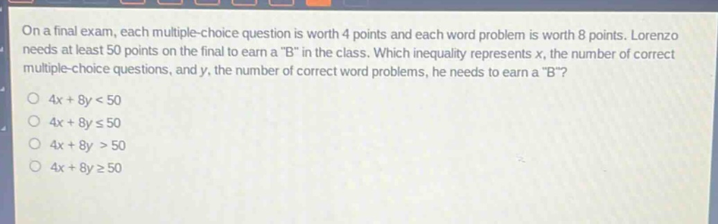 on a final exam, each multiple - choice question is worth 4 points and each word problem is worth 8 points. lorenzo needs at least 50 points on the final to earn a \b\ in the class. which inequality represents x, the number of correct multiple - choice questions, and y, the number of correct word problems, he needs to earn a \b\?\n4x + 8y < 50\n4x + 8y ≤ 50\n4x + 8y > 50\n4x + 8y ≥ 50