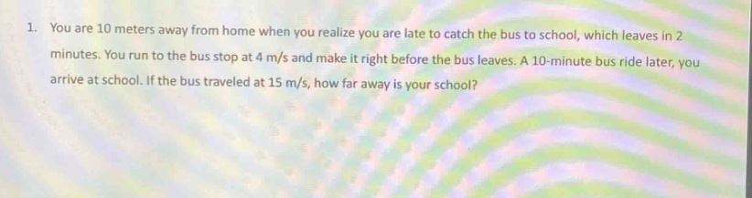 1. you are 10 meters away from home when you realize you are late to catch the bus to school, which leaves in 2 minutes. you run to the bus stop at 4 m/s and make it right before the bus leaves. a 10 - minute bus ride later, you arrive at school. if the bus traveled at 15 m/s, how far away is your school?