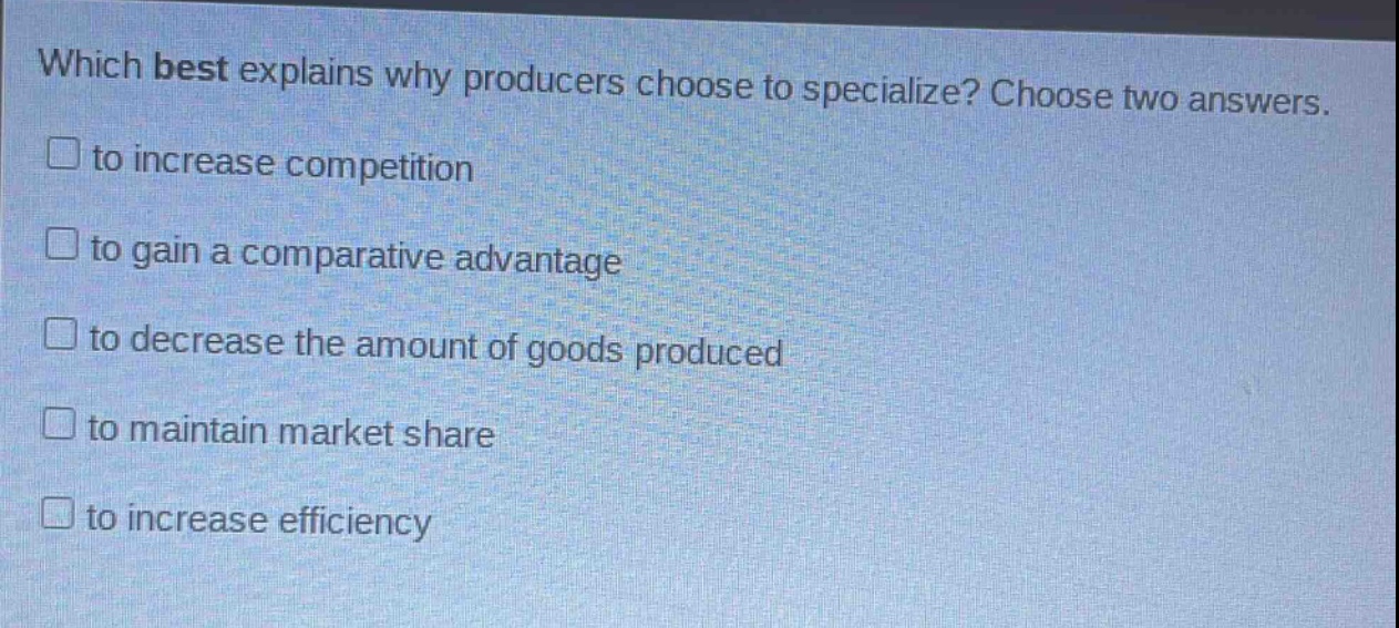 which best explains why producers choose to specialize? choose two answers.\n□ to increase competition\n□ to gain a comparative advantage\n□ to decrease the amount of goods produced\n□ to maintain market share\n□ to increase efficiency
