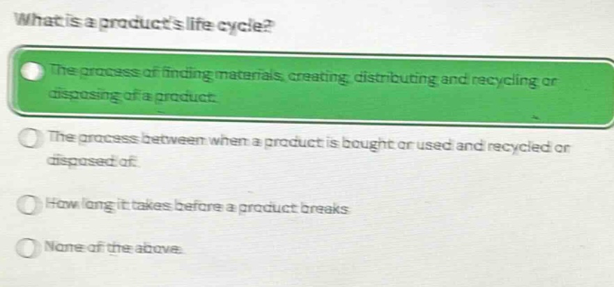 what is a products life cycle?\nthe process of finding materials, creating, distributing and recycling or disposing of a product.\nthe process between when a product is bought or used and recycled or disposed of.\nhow long it takes before a product breaks\nnone of the above.