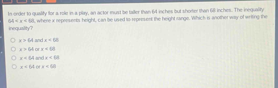 in order to qualify for a role in a play, an actor must be taller than 64 inches but shorter than 68 inches. the inequality 64 < x < 68, where x represents height, can be used to represent the height range. which is another way of writing the inequality?\no x > 64 and x < 68\no x > 64 or x < 68\no x < 64 and x < 68\no x < 64 or x < 68