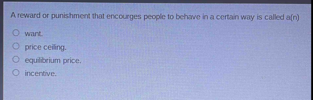 a reward or punishment that encourages people to behave in a certain way is called a(n)\nwant.\nprice ceiling.\nequilibrium price.\nincentive.