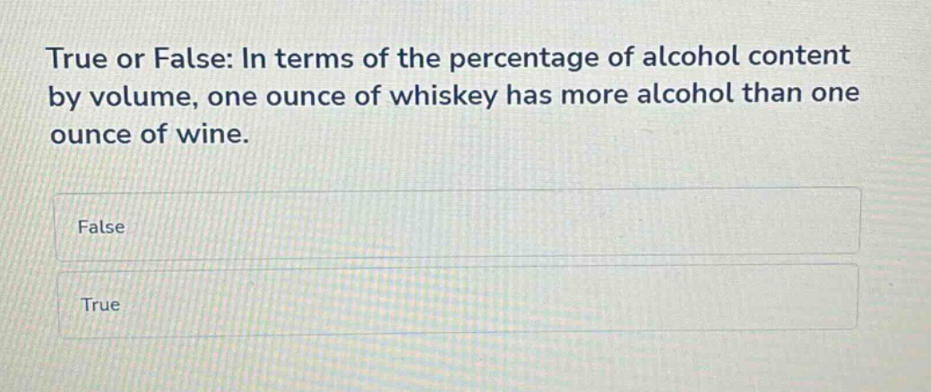true or false: in terms of the percentage of alcohol content by volume, one ounce of whiskey has more alcohol than one ounce of wine.\nfalse\ntrue