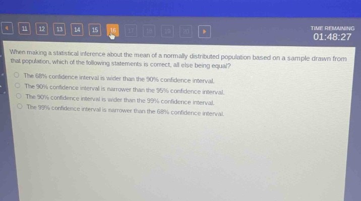 when making a statistical inference about the mean of a normally - distributed population based on a sample drawn from that population, which of the following statements is correct, all else being equal?\nthe 68% confidence interval is wider than the 90% confidence interval.\nthe 90% confidence interval is narrower than the 95% confidence interval.\nthe 90% confidence interval is wider than the 99% confidence interval.\nthe 99% confidence interval is narrower than the 68% confidence interval.
