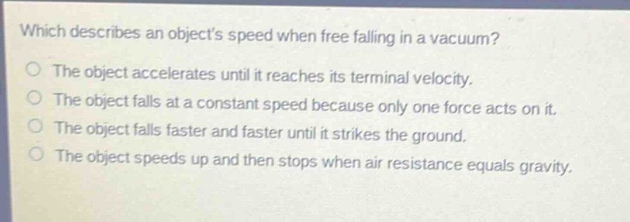 which describes an objects speed when free falling in a vacuum?\nthe object accelerates until it reaches its terminal velocity.\nthe object falls at a constant speed because only one force acts on it.\nthe object falls faster and faster until it strikes the ground.\nthe object speeds up and then stops when air resistance equals gravity.