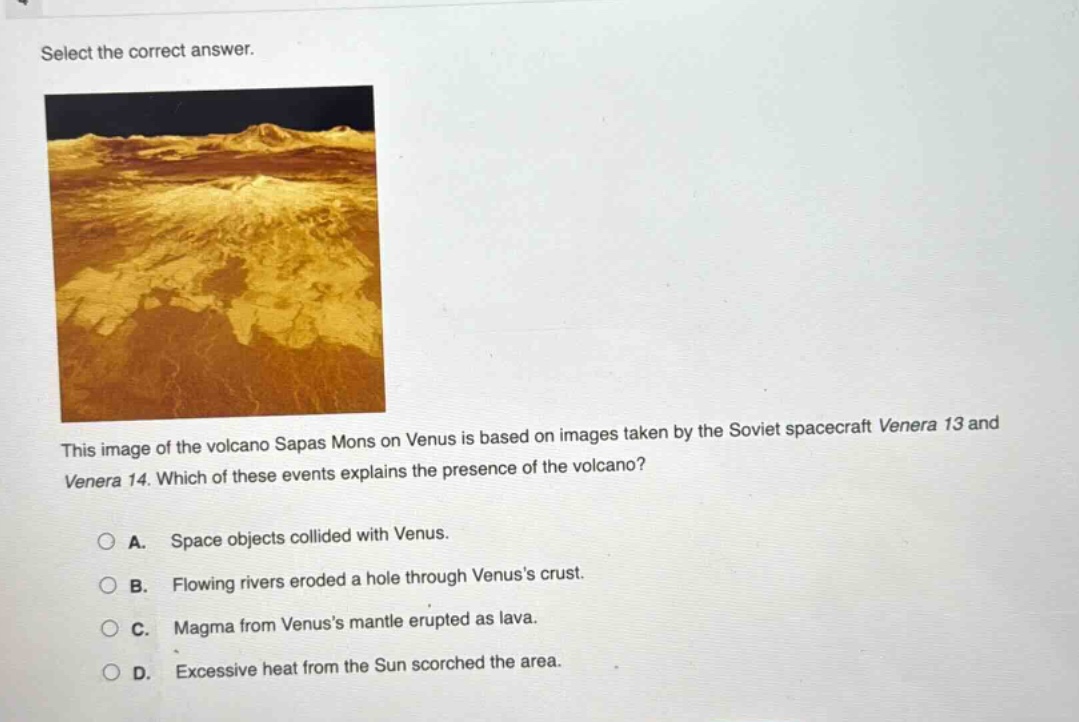 select the correct answer. this image of the volcano sapas mons on venus is based on images taken by the soviet spacecraft venera 13 and venera 14. which of these events explains the presence of the volcano? a. space objects collided with venus. b. flowing rivers eroded a hole through venuss crust. c. magma from venuss mantle erupted as lava. d. excessive heat from the sun scorched the area.