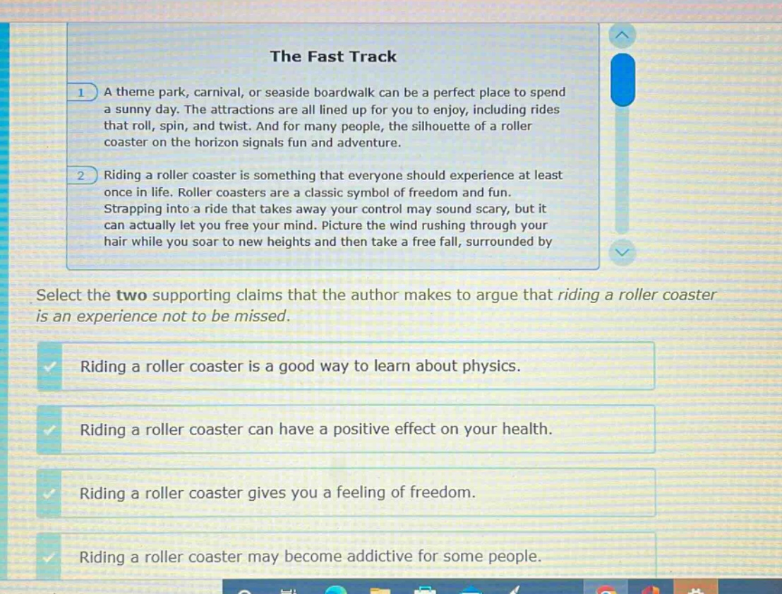 the fast track\n1 a theme park, carnival, or seaside boardwalk can be a perfect place to spend a sunny day. the attractions are all lined up for you to enjoy, including rides that roll, spin, and twist. and for many people, the silhouette of a roller coaster on the horizon signals fun and adventure.\n2 riding a roller coaster is something that everyone should experience at least once in life. roller coasters are a classic symbol of freedom and fun. strapping into a ride that takes away your control may sound scary, but it can actually let you free your mind. picture the wind rushing through your hair while you soar to new heights and then take a free - fall, surrounded by\nselect the two supporting claims that the author makes to argue that riding a roller coaster is an experience not to be missed.\nriding a roller coaster is a good way to learn about physics.\nriding a roller coaster can have a positive effect on your health.\nriding a roller coaster gives you a feeling of freedom.\nriding a roller coaster may become addictive for some people.