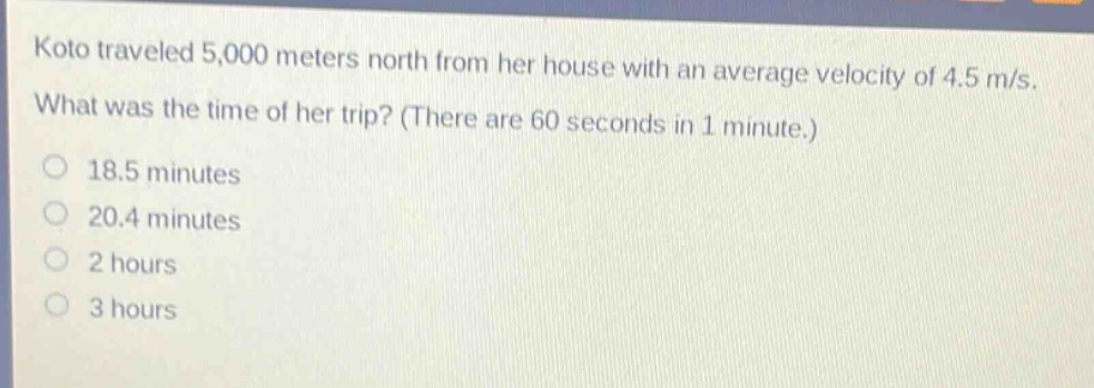 koto traveled 5,000 meters north from her house with an average velocity of 4.5 m/s. what was the time of her trip? (there are 60 seconds in 1 minute.)\n18.5 minutes\n20.4 minutes\n2 hours\n3 hours