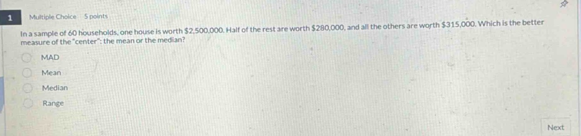 1 multiple choice 5 points\nin a sample of 60 households, one house is worth $2,500,000. half of the rest are worth $280,000, and all the others are worth $315,000. which is the better measure of the \center\: the mean or the median?\nmad\nmean\nmedian\nrange