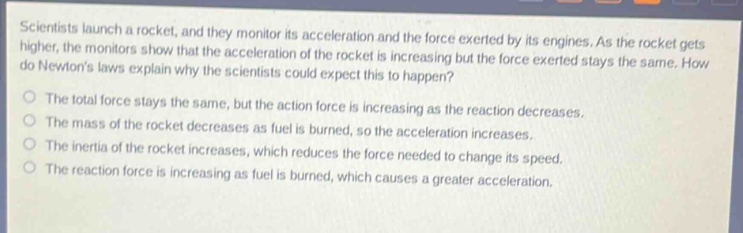 scientists launch a rocket, and they monitor its acceleration and the force exerted by its engines. as the rocket gets higher, the monitors show that the acceleration of the rocket is increasing but the force exerted stays the same. how do newtons laws explain why the scientists could expect this to happen?\nthe total force stays the same, but the action force is increasing as the reaction decreases.\nthe mass of the rocket decreases as fuel is burned, so the acceleration increases.\nthe inertia of the rocket increases, which reduces the force needed to change its speed.\nthe reaction force is increasing as fuel is burned, which causes a greater acceleration.