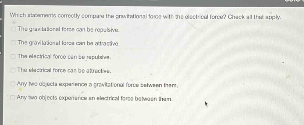 which statements correctly compare the gravitational force with the electrical force? check all that apply.\nthe gravitational force can be repulsive.\nthe gravitational force can be attractive.\nthe electrical force can be repulsive.\nthe electrical force can be attractive.\nany two objects experience a gravitational force between them.\nany two objects experience an electrical force between them.