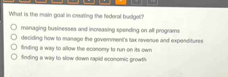 what is the main goal in creating the federal budget?\nmanaging businesses and increasing spending on all programs\ndeciding how to manage the governments tax revenue and expenditures\nfinding a way to allow the economy to run on its own\nfinding a way to slow down rapid economic growth