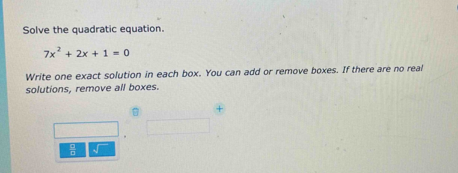 solve the quadratic equation.\n7x² + 2x + 1 = 0\nwrite one exact solution in each box. you can add or remove boxes. if there are no real solutions, remove all boxes.