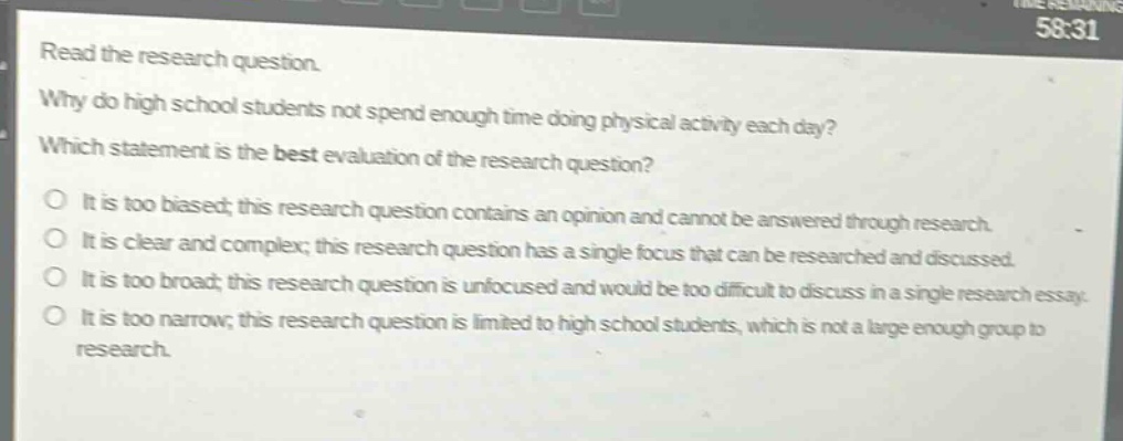 read the research question.\nwhy do high school students not spend enough time doing physical activity each day?\nwhich statement is the best evaluation of the research question?\no it is too biased; this research question contains an opinion and cannot be answered through research.\no it is clear and complex; this research question has a single focus that can be researched and discussed.\no it is too broad; this research question is unfocused and would be too difficult to discuss in a single research essay.\no it is too narrow; this research question is limited to high school students, which is not a large enough group to research.