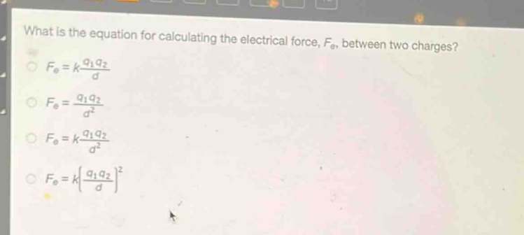 what is the equation for calculating the electrical force, $f_{e}$, between two charges?\n$f_{e}=k\\frac{q_{1}q_{2}}{d}$\n$f_{e}=\\frac{q_{1}q_{2}}{d^{2}}$\n$f_{e}=k\\frac{q_{1}q_{2}}{d^{2}}$\n$f_{e}=k(\\frac{q_{1}q_{2}}{d})^{2}$