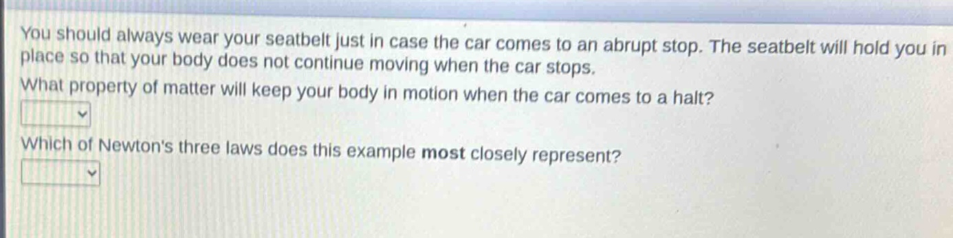 you should always wear your seatbelt just in case the car comes to an abrupt stop. the seatbelt will hold you in place so that your body does not continue moving when the car stops. what property of matter will keep your body in motion when the car comes to a halt? which of newtons three laws does this example most closely represent?