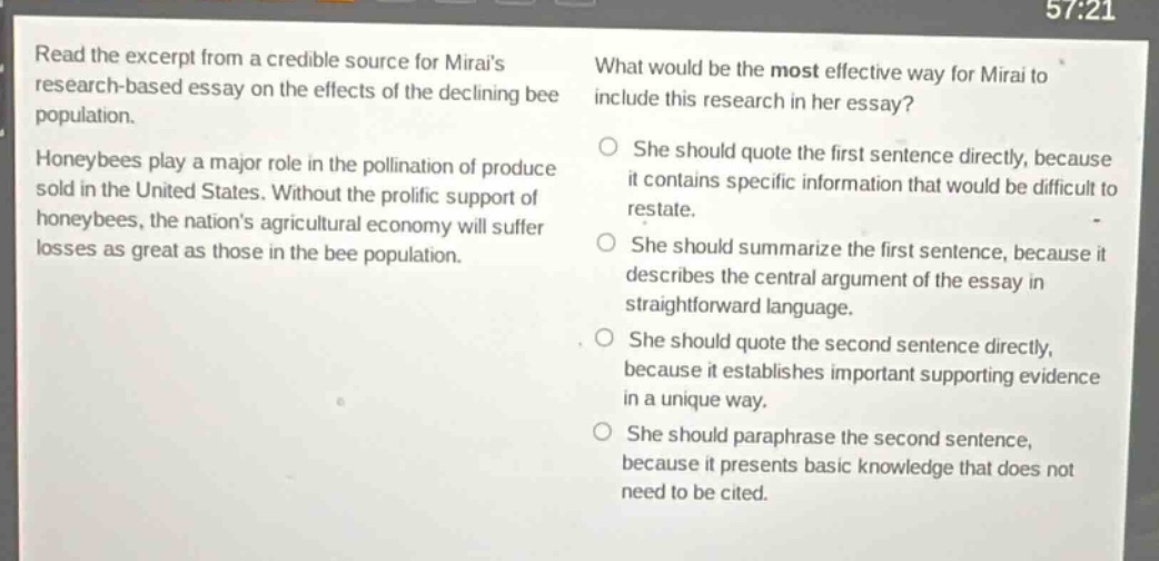 read the excerpt from a credible source for mirais research - based essay on the effects of the declining bee population.\nhoneybees play a major role in the pollination of produce sold in the united states. without the prolific support of honeybees, the nations agricultural economy will suffer losses as great as those in the bee population.\nwhat would be the most effective way for mirai to include this research in her essay?\nshe should quote the first sentence directly, because it contains specific information that would be difficult to restate.\nshe should summarize the first sentence, because it describes the central argument of the essay in straightforward language.\nshe should quote the second sentence directly, because it establishes important supporting evidence in a unique way.\nshe should paraphrase the second sentence, because it presents basic knowledge that does not need to be cited.
