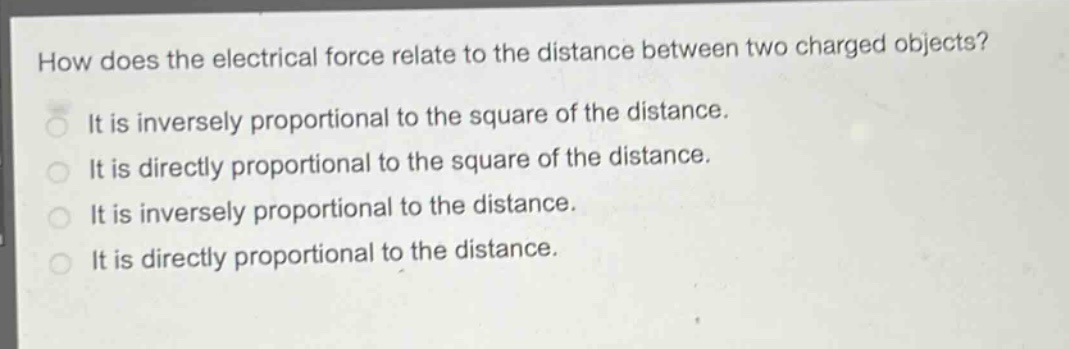 how does the electrical force relate to the distance between two charged objects?\nit is inversely proportional to the square of the distance.\nit is directly proportional to the square of the distance.\nit is inversely proportional to the distance.\nit is directly proportional to the distance.