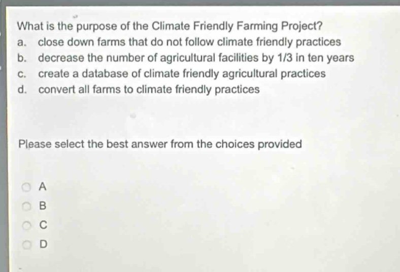 what is the purpose of the climate friendly farming project?\na. close down farms that do not follow climate friendly practices\nb. decrease the number of agricultural facilities by 1/3 in ten years\nc. create a database of climate friendly agricultural practices\nd. convert all farms to climate friendly practices\nplease select the best answer from the choices provided\na\nb\nc\nd