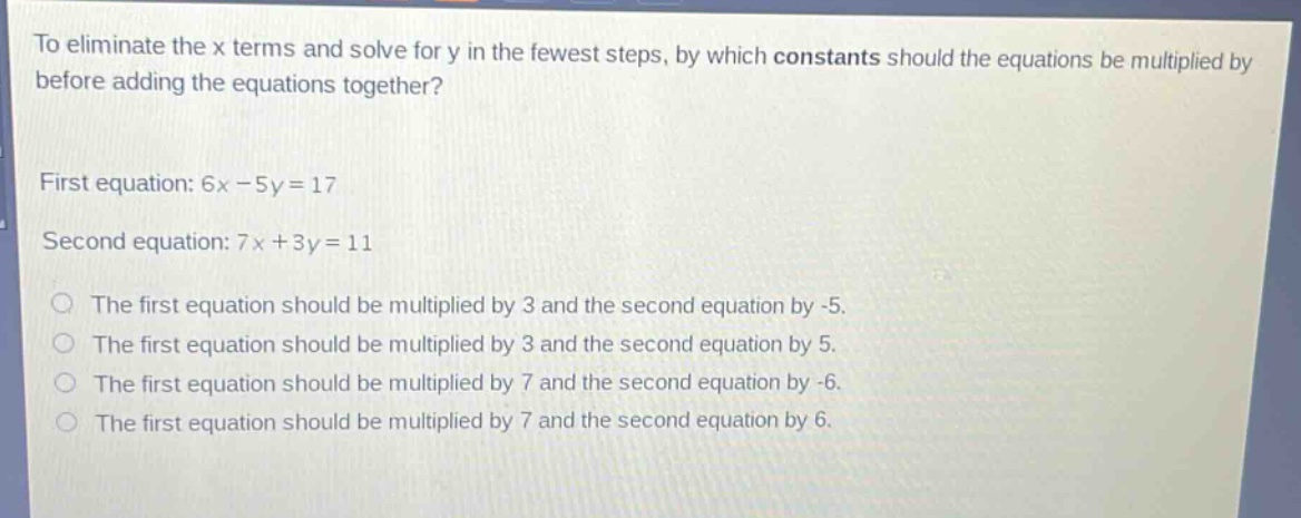 to eliminate the x terms and solve for y in the fewest steps, by which constants should the equations be multiplied by before adding the equations together?\nfirst equation: 6x - 5y = 17\nsecond equation: 7x + 3y = 11\nthe first equation should be multiplied by 3 and the second equation by -5.\nthe first equation should be multiplied by 3 and the second equation by 5.\nthe first equation should be multiplied by 7 and the second equation by -6.\nthe first equation should be multiplied by 7 and the second equation by 6.