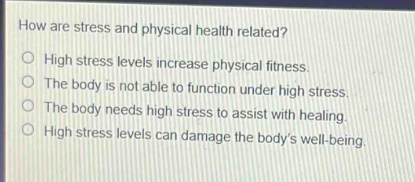 how are stress and physical health related?\nhigh stress levels increase physical fitness.\nthe body is not able to function under high stress.\nthe body needs high stress to assist with healing.\nhigh stress levels can damage the body’s well - being.