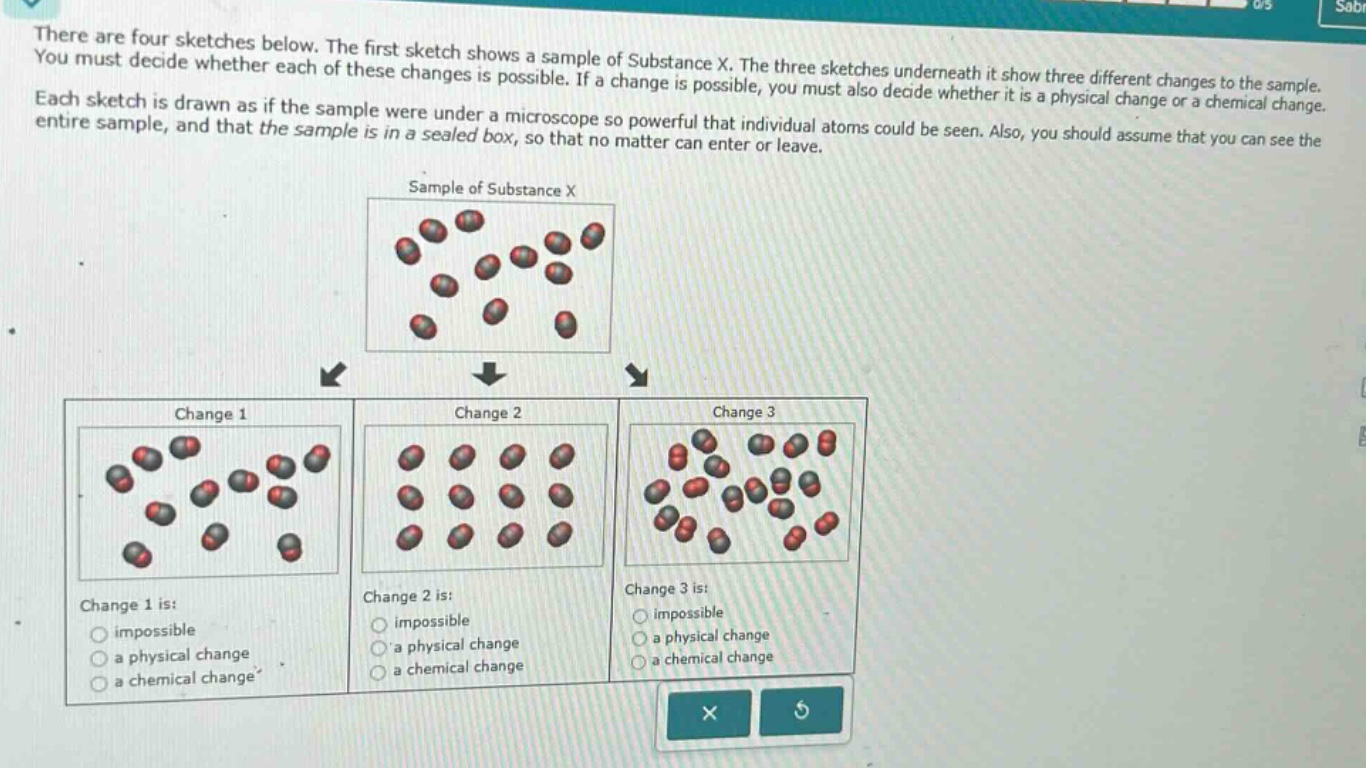there are four sketches below. the first sketch shows a sample of substance x. the three sketches underneath it show three different changes to the sample. you must decide whether each of these changes is possible. if a change is possible, you must also decide whether it is a physical change or a chemical change. each sketch is drawn as if the sample were under a microscope so powerful that individual atoms could be seen. also, you should assume that you can see the entire sample, and that the sample is in a sealed box, so that no matter can enter or leave.\n\nsample of substance x\n\nchange 1\nchange 1 is:\nimpossible\na physical change\na chemical change\n\nchange 2\nchange 2 is:\nimpossible\na physical change\na chemical change\n\nchange 3\nchange 3 is:\nimpossible\na physical change\na chemical change