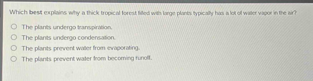 which best explains why a thick tropical forest filled with large plants typically has a lot of water vapor in the air?\nthe plants undergo transpiration.\nthe plants undergo condensation.\nthe plants prevent water from evaporating.\nthe plants prevent water from becoming runoff.