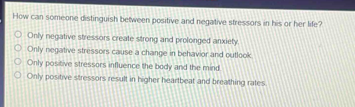 how can someone distinguish between positive and negative stressors in his or her life?\nonly negative stressors create strong and prolonged anxiety.\nonly negative stressors cause a change in behavior and outlook.\nonly positive stressors influence the body and the mind.\nonly positive stressors result in higher heartbeat and breathing rates.