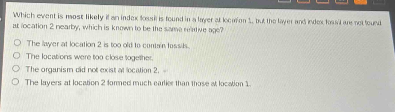 which event is most likely if an index fossil is found in a layer at location 1, but the layer and index fossil are not found at location 2 nearby, which is known to be the same relative age?\nthe layer at location 2 is too old to contain fossils.\nthe locations were too close together.\nthe organism did not exist at location 2.\nthe layers at location 2 formed much earlier than those at location 1.