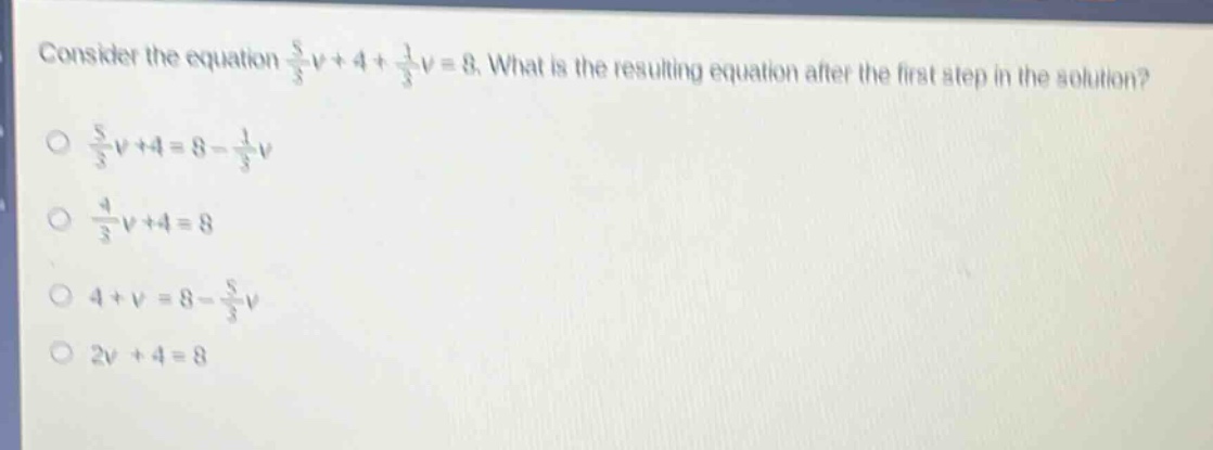 consider the equation $\frac{5}{3}v + 4+\frac{1}{3}v = 8$. what is the resulting equation after the first step in the solution?\n$\frac{5}{3}v + 4=8-\frac{1}{3}v$\n$\frac{4}{3}v + 4 = 8$\n$4 + v=8-\frac{5}{3}v$\n$2v + 4 = 8$