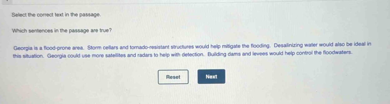 select the correct text in the passage. which sentences in the passage are true? georgia is a flood - prone area. storm cellars and tornado - resistant structures would help mitigate the flooding. desalinating water would also be ideal in this situation. georgia could use more satellites and radars to help with detection. building dams and levees would help control the floodwaters.