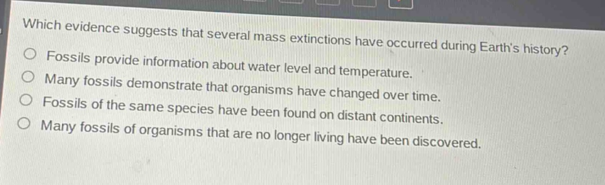 which evidence suggests that several mass extinctions have occurred during earths history?\nfossils provide information about water level and temperature.\nmany fossils demonstrate that organisms have changed over time.\nfossils of the same species have been found on distant continents.\nmany fossils of organisms that are no longer living have been discovered.