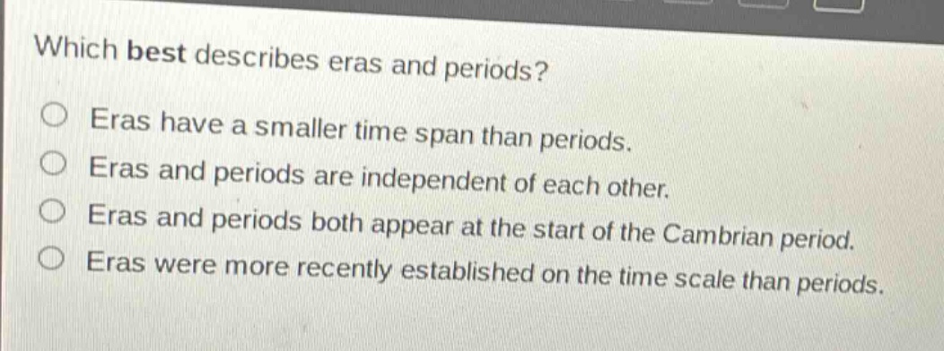 which best describes eras and periods?\neras have a smaller time span than periods.\neras and periods are independent of each other.\neras and periods both appear at the start of the cambrian period.\neras were more recently established on the time scale than periods.