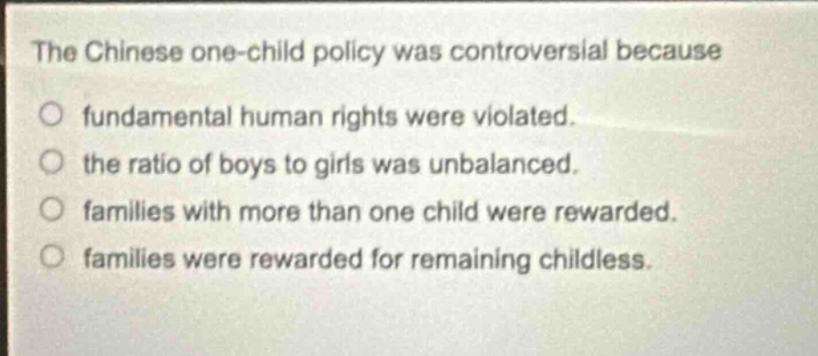 the chinese one - child policy was controversial because\no fundamental human rights were violated.\no the ratio of boys to girls was unbalanced.\no families with more than one child were rewarded.\no families were rewarded for remaining childless.