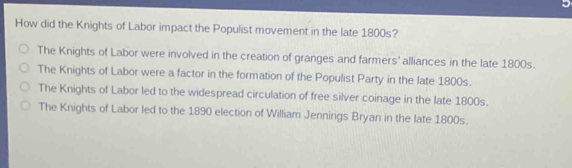 how did the knights of labor impact the populist movement in the late 1800s?\nthe knights of labor were involved in the creation of granges and farmers alliances in the late 1800s.\nthe knights of labor were a factor in the formation of the populist party in the late 1800s.\nthe knights of labor led to the widespread circulation of free silver coinage in the late 1800s.\nthe knights of labor led to the 1890 election of william jennings bryan in the late 1800s.