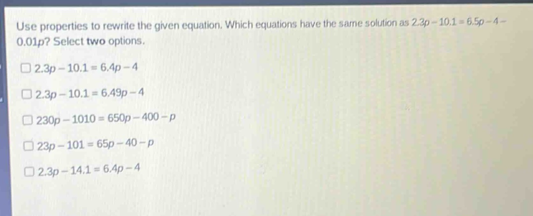 use properties to rewrite the given equation. which equations have the same solution as 2.3p - 10.1 = 6.5p - 4 - 0.01p? select two options.\n□ 2.3p - 10.1 = 6.4p - 4\n□ 2.3p - 10.1 = 6.49p - 4\n□ 230p - 1010 = 650p - 400 - p\n□ 23p - 101 = 65p - 40 - p\n□ 2.3p - 14.1 = 6.4p - 4