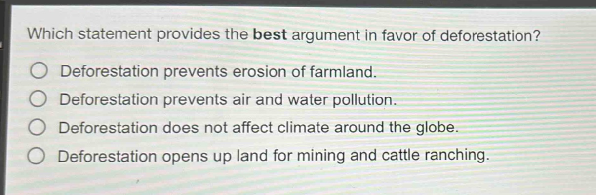 which statement provides the best argument in favor of deforestation?\n○ deforestation prevents erosion of farmland.\n○ deforestation prevents air and water pollution.\n○ deforestation does not affect climate around the globe.\n○ deforestation opens up land for mining and cattle ranching.