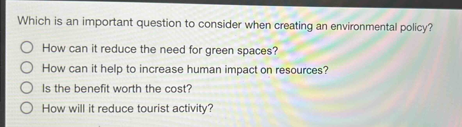 which is an important question to consider when creating an environmental policy?\nhow can it reduce the need for green spaces?\nhow can it help to increase human impact on resources?\nis the benefit worth the cost?\nhow will it reduce tourist activity?