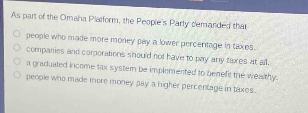 as part of the omaha platform, the peoples party demanded that\npeople who made more money pay a lower percentage in taxes.\ncompanies and corporations should not have to pay any taxes at all.\na graduated income tax system be implemented to benefit the wealthy.\npeople who made more money pay a higher percentage in taxes.