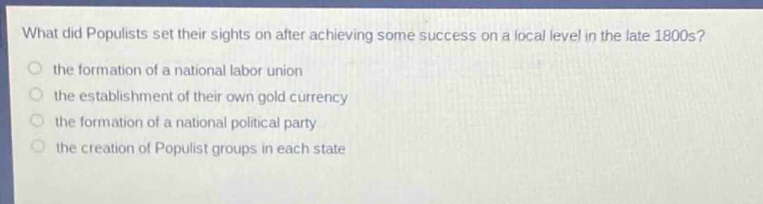what did populists set their sights on after achieving some success on a local level in the late 1800s?\n the formation of a national labor union\n the establishment of their own gold currency\n the formation of a national political party\n the creation of populist groups in each state